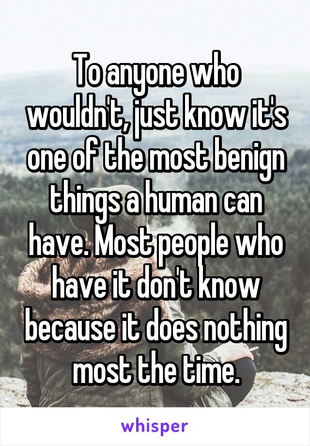 To anyone who wouldn't, just know it's one of the most benign things a human can have. Most people who have it don't know because it does nothing most the time.