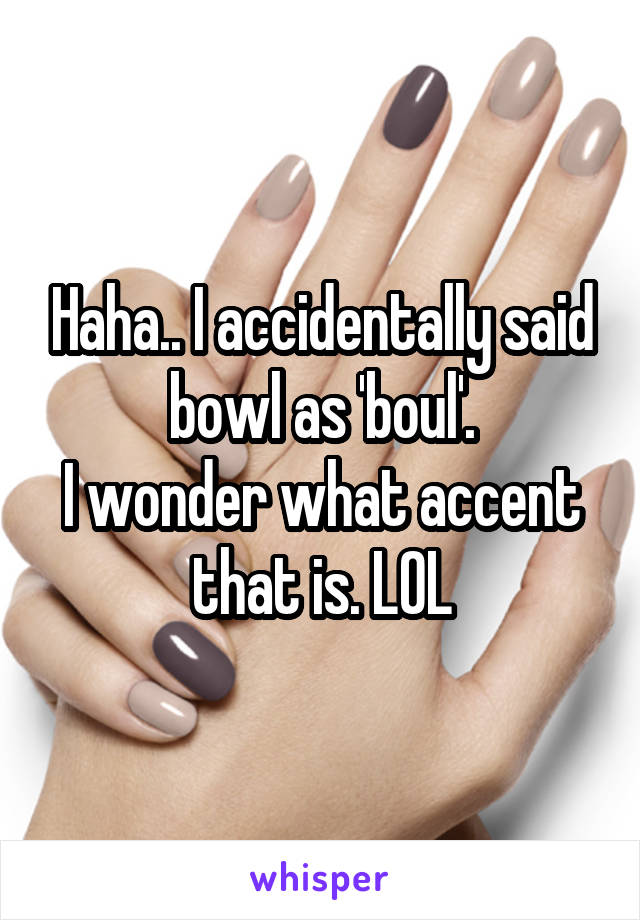 Haha.. I accidentally said bowl as 'boul'.
I wonder what accent that is. LOL