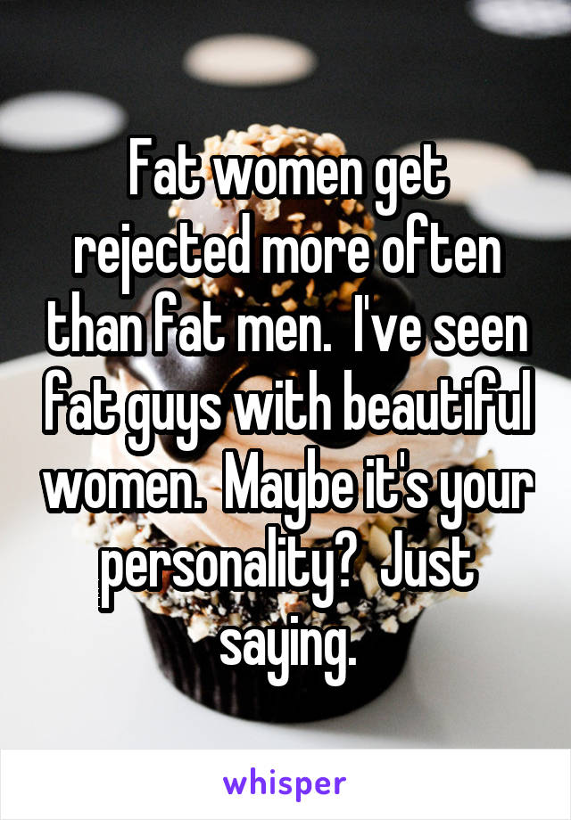 Fat women get rejected more often than fat men.  I've seen fat guys with beautiful women.  Maybe it's your personality?  Just saying.
