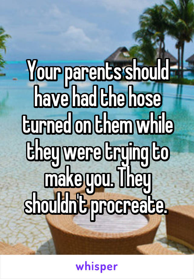 Your parents should have had the hose turned on them while they were trying to make you. They shouldn't procreate. 