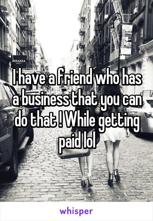 I have a friend who has a business that you can do that ! While getting paid lol
