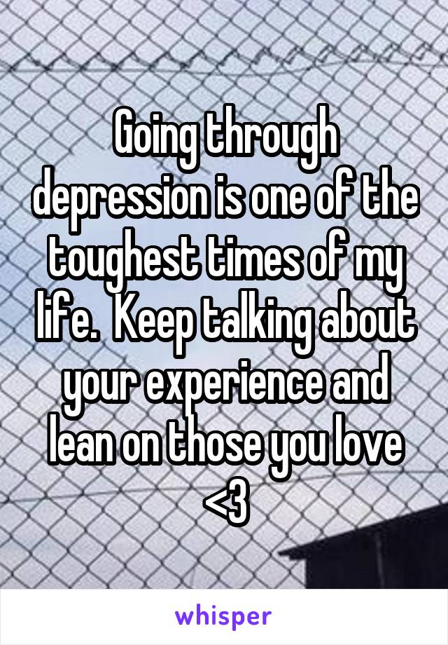 Going through depression is one of the toughest times of my life.  Keep talking about your experience and lean on those you love <3