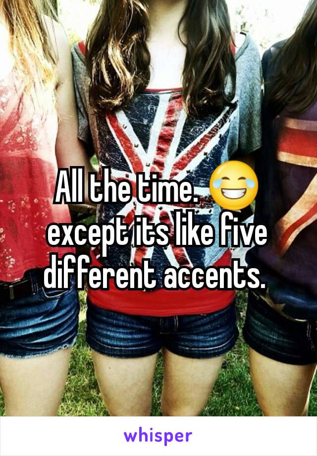 All the time. 😂 except its like five different accents. 