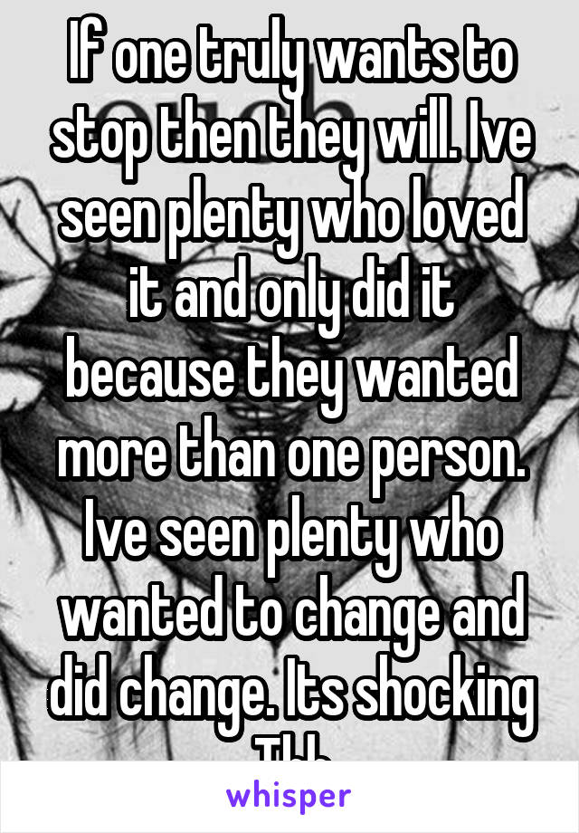 If one truly wants to stop then they will. Ive seen plenty who loved it and only did it because they wanted more than one person. Ive seen plenty who wanted to change and did change. Its shocking Tbh