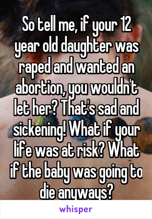 So tell me, if your 12 year old daughter was raped and wanted an abortion, you wouldn't let her? That's sad and sickening! What if your life was at risk? What if the baby was going to die anyways?