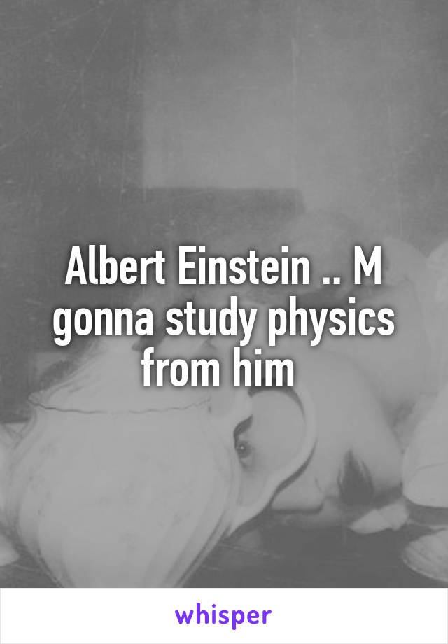 Albert Einstein .. M gonna study physics from him 