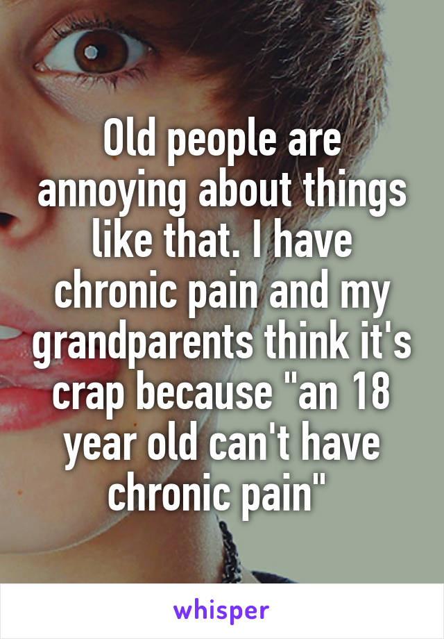 Old people are annoying about things like that. I have chronic pain and my grandparents think it's crap because "an 18 year old can't have chronic pain" 