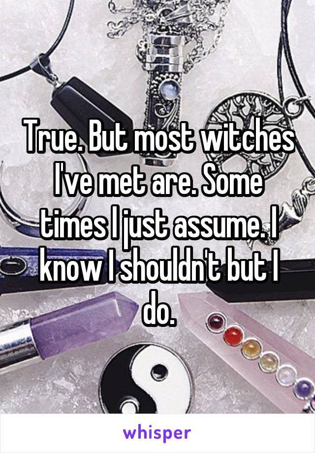 True. But most witches I've met are. Some times I just assume. I know I shouldn't but I do.