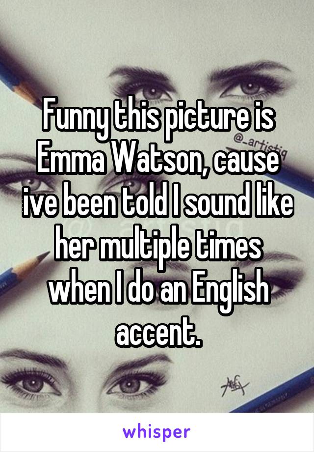 Funny this picture is Emma Watson, cause ive been told I sound like her multiple times when I do an English accent.