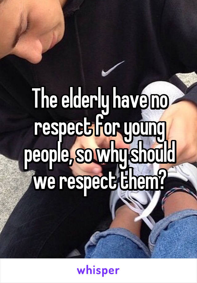 The elderly have no respect for young people, so why should we respect them?