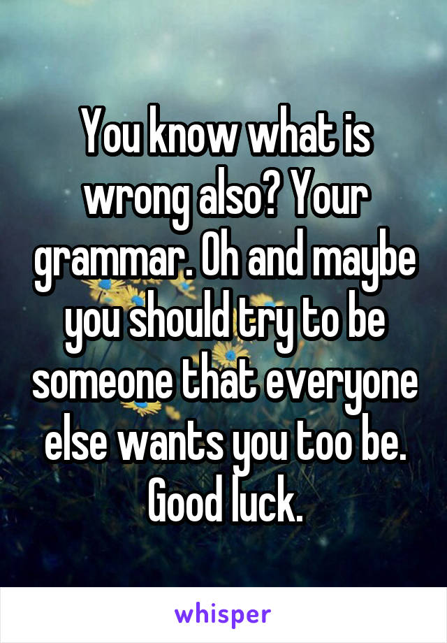 You know what is wrong also? Your grammar. Oh and maybe you should try to be someone that everyone else wants you too be. Good luck.