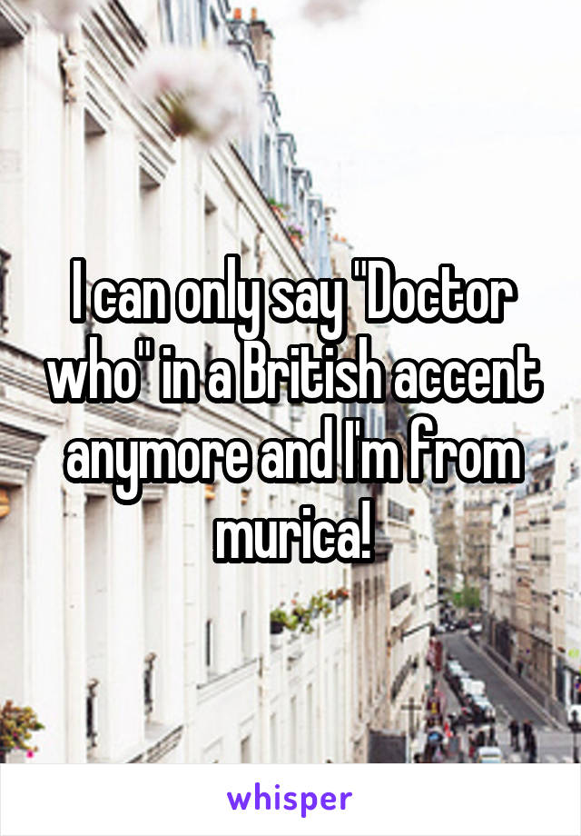 I can only say "Doctor who" in a British accent anymore and I'm from murica!