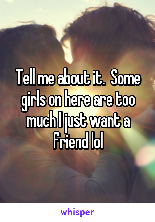Tell me about it.  Some girls on here are too much I just want a friend lol