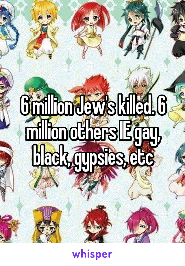 6 million Jew's killed. 6 million others IE gay, black, gypsies, etc
