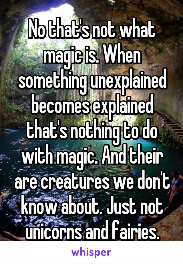 No that's not what magic is. When something unexplained becomes explained that's nothing to do with magic. And their are creatures we don't know about. Just not unicorns and fairies.