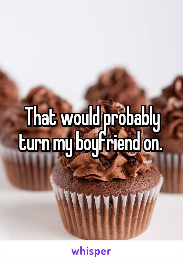 That would probably turn my boyfriend on. 
