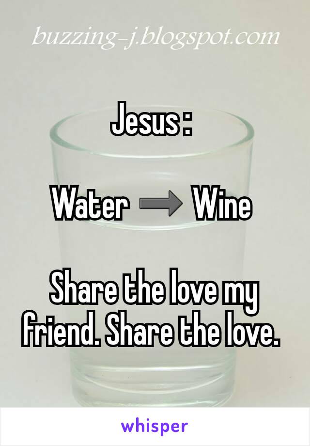 Jesus : 

Water ➡ Wine 

Share the love my friend. Share the love. 
