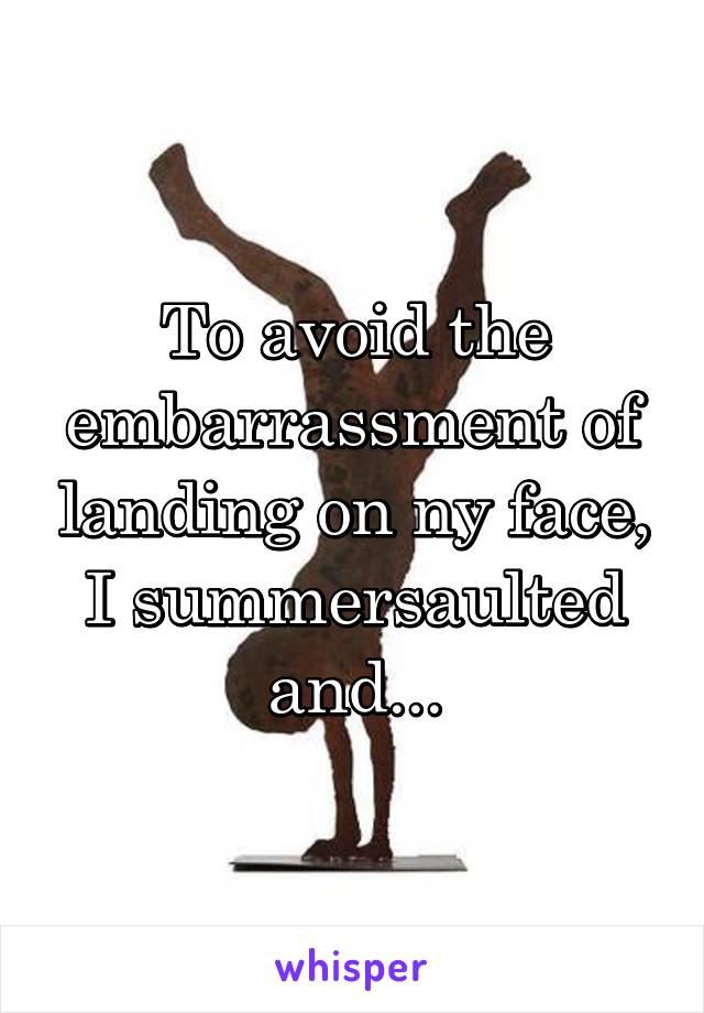 To avoid the embarrassment of landing on ny face, I summersaulted and...