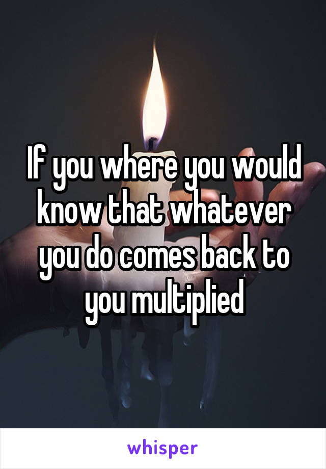 If you where you would know that whatever you do comes back to you multiplied