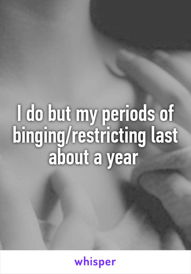 I do but my periods of binging/restricting last about a year 