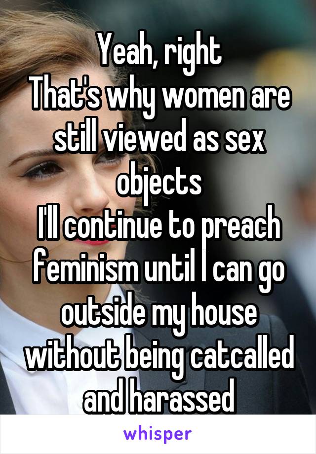 Yeah, right
That's why women are still viewed as sex objects
I'll continue to preach feminism until I can go outside my house without being catcalled and harassed