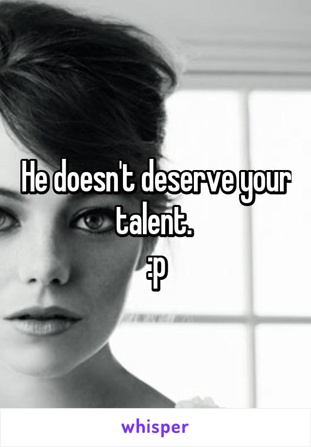 He doesn't deserve your talent. 
:p