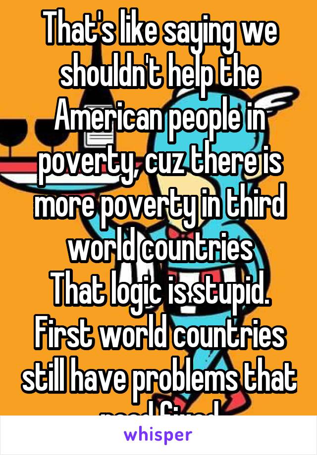 That's like saying we shouldn't help the American people in poverty, cuz there is more poverty in third world countries
That logic is stupid. First world countries still have problems that need fixed