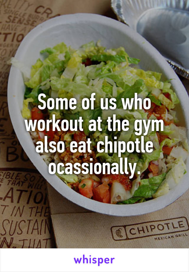 Some of us who workout at the gym also eat chipotle ocassionally.