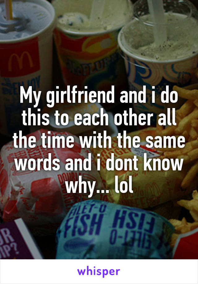 My girlfriend and i do this to each other all the time with the same words and i dont know why... lol