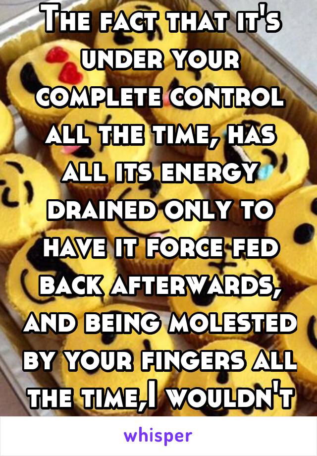 The fact that it's under your complete control all the time, has all its energy drained only to have it force fed back afterwards, and being molested by your fingers all the time,I wouldn't think that