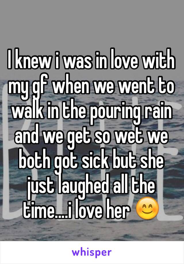 I knew i was in love with my gf when we went to walk in the pouring rain and we get so wet we both got sick but she just laughed all the time....i love her 😊