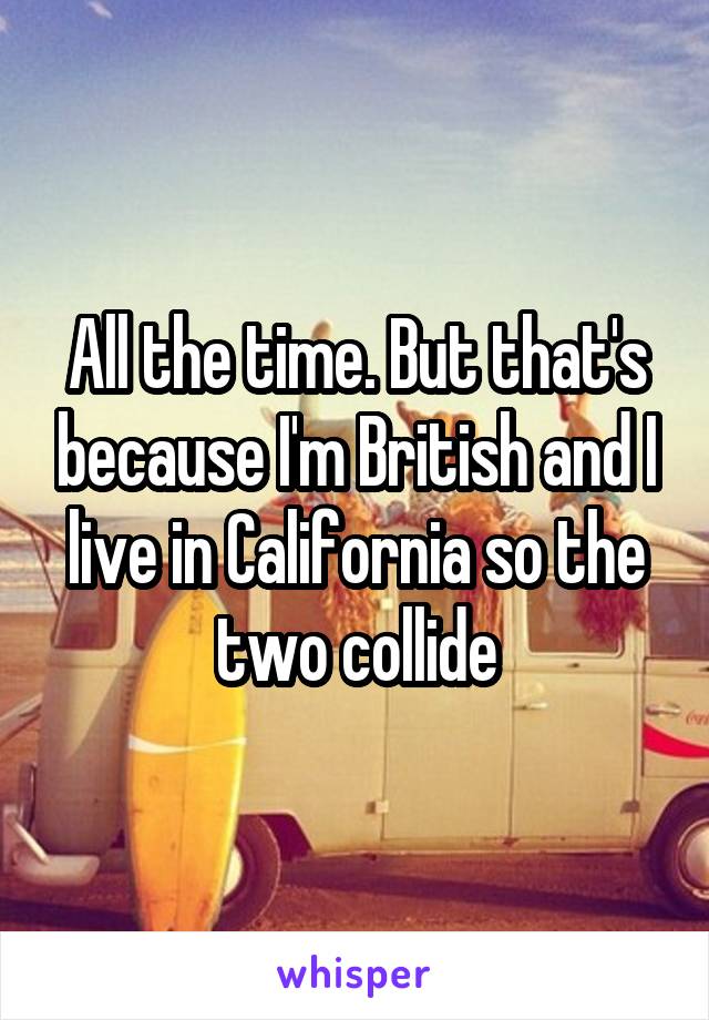 All the time. But that's because I'm British and I live in California so the two collide