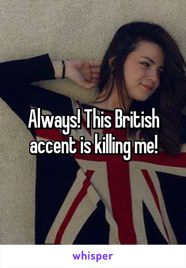 Always! This British accent is killing me!