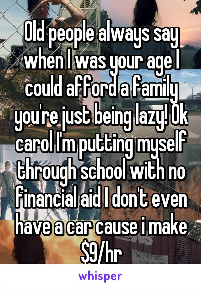 Old people always say when I was your age I could afford a family you're just being lazy! Ok carol I'm putting myself through school with no financial aid I don't even have a car cause i make $9/hr