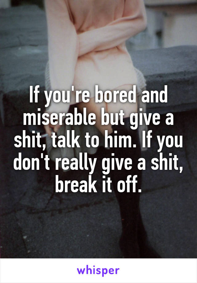 If you're bored and miserable but give a shit, talk to him. If you don't really give a shit, break it off.