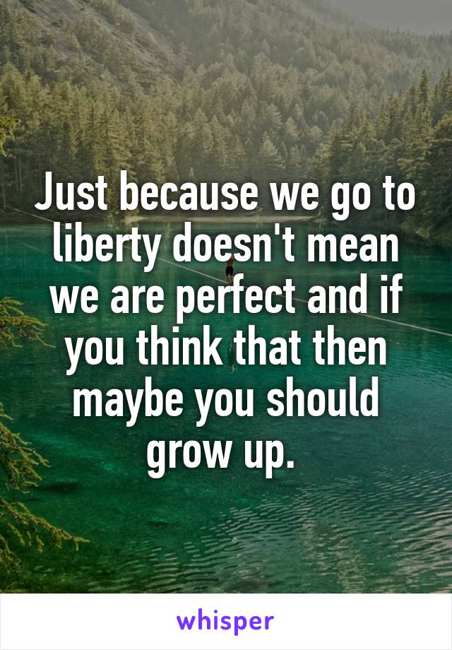 Just because we go to liberty doesn't mean we are perfect and if you think that then maybe you should grow up. 
