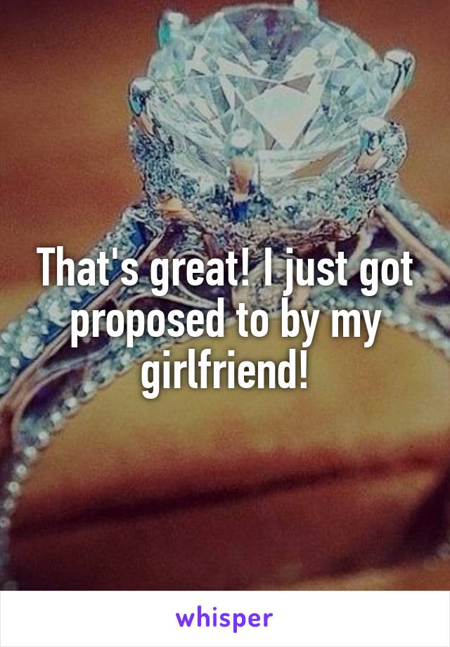 That's great! I just got proposed to by my girlfriend!
