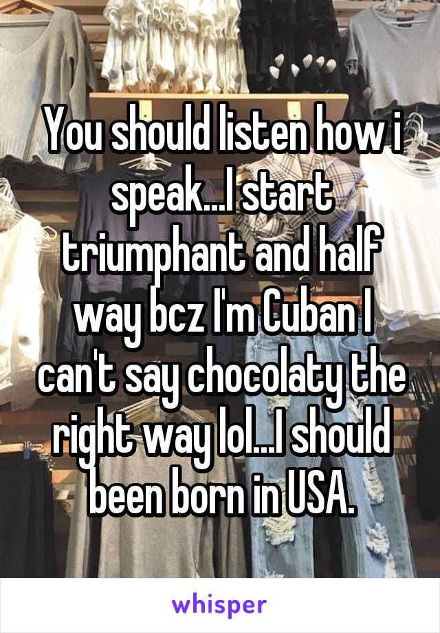 You should listen how i speak...I start triumphant and half way bcz I'm Cuban I can't say chocolaty the right way lol...I should been born in USA.