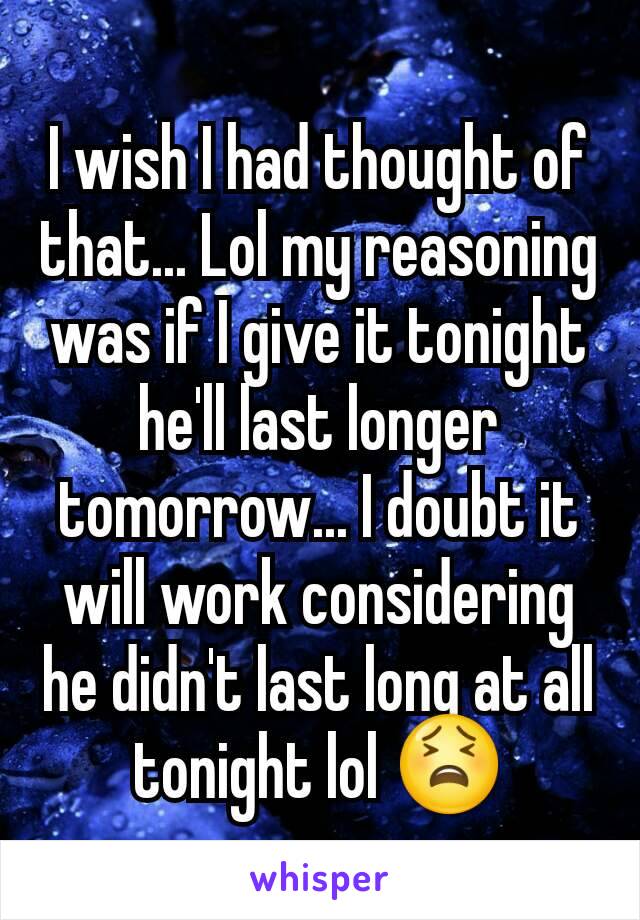 I wish I had thought of that... Lol my reasoning was if I give it tonight he'll last longer tomorrow... I doubt it will work considering he didn't last long at all tonight lol 😫