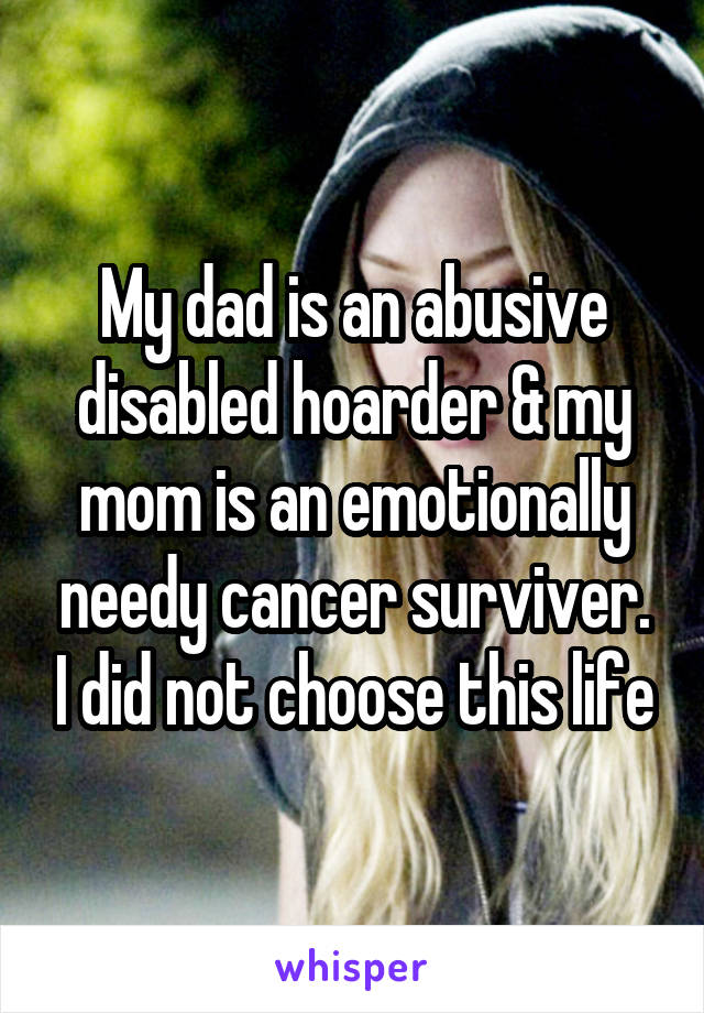 My dad is an abusive disabled hoarder & my mom is an emotionally needy cancer surviver. I did not choose this life
