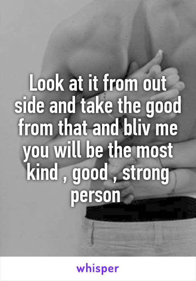 Look at it from out side and take the good from that and bliv me you will be the most kind , good , strong person 