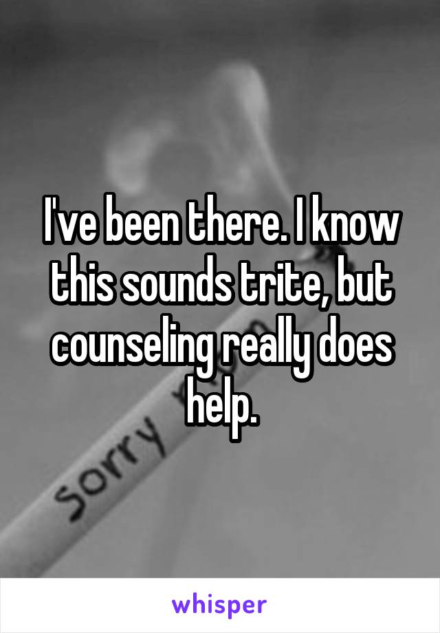 I've been there. I know this sounds trite, but counseling really does help.