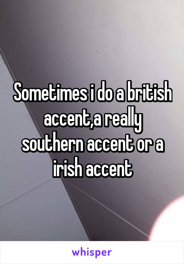 Sometimes i do a british accent,a really southern accent or a irish accent