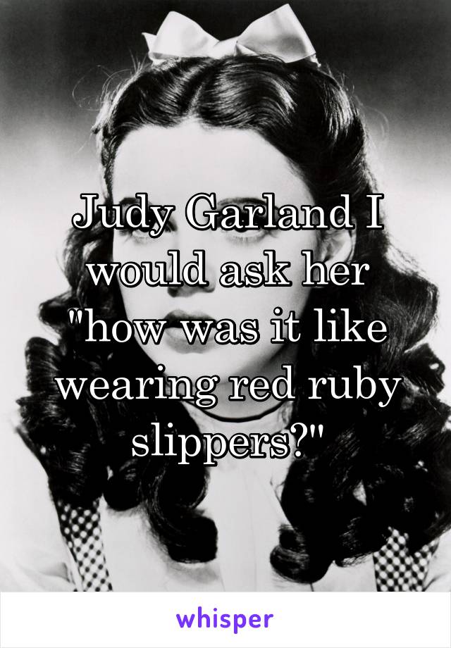 Judy Garland I would ask her "how was it like wearing red ruby slippers?"