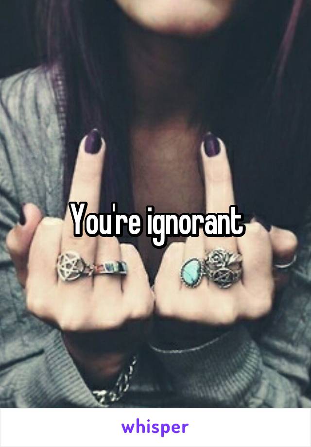 You're ignorant