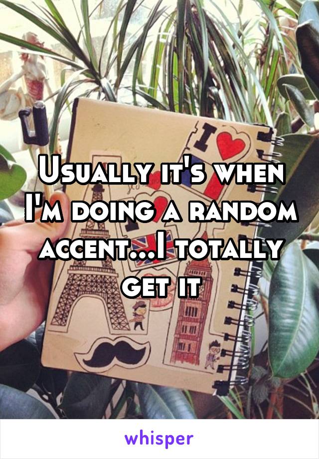 Usually it's when I'm doing a random accent...I totally get it