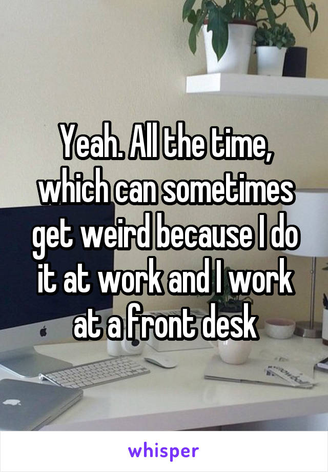 Yeah. All the time, which can sometimes get weird because I do it at work and I work at a front desk