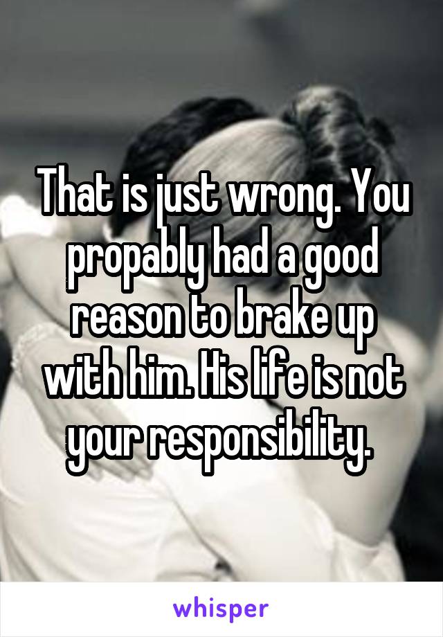 That is just wrong. You propably had a good reason to brake up with him. His life is not your responsibility. 