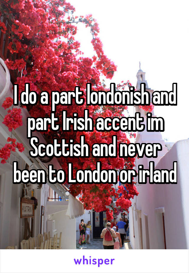 I do a part londonish and part Irish accent im Scottish and never been to London or irland