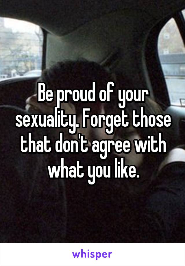 Be proud of your sexuality. Forget those that don't agree with what you like.